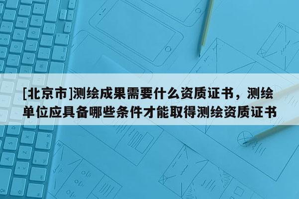 [北京市]測繪成果需要什么資質證書，測繪單位應具備哪些條件才能取得測繪資質證書
