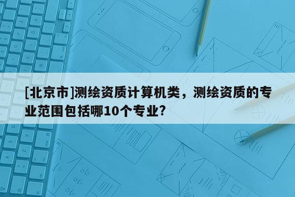 [北京市]測繪資質計算機類，測繪資質的專業范圍包括哪10個專業?