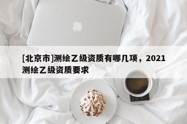 [北京市]測繪乙級資質有哪幾項，2021測繪乙級資質要求
