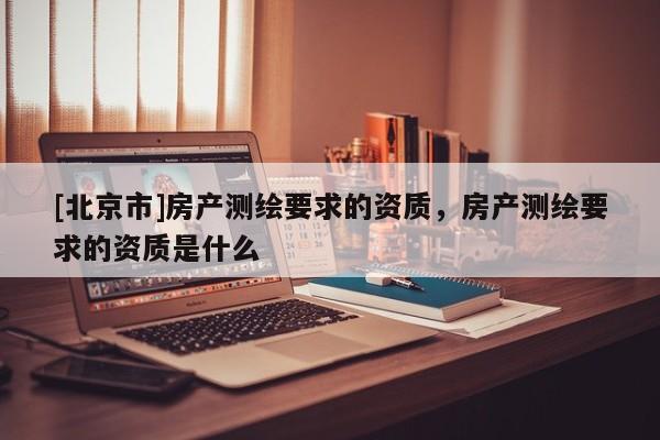 [北京市]房產(chǎn)測繪要求的資質(zhì)，房產(chǎn)測繪要求的資質(zhì)是什么