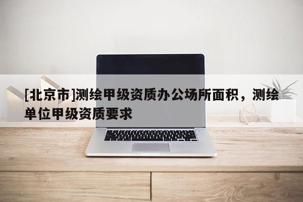 [北京市]測(cè)繪甲級(jí)資質(zhì)辦公場(chǎng)所面積，測(cè)繪單位甲級(jí)資質(zhì)要求