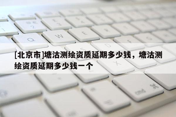 [北京市]塘沽測繪資質延期多少錢，塘沽測繪資質延期多少錢一個