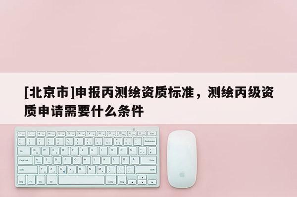[北京市]申報丙測繪資質標準，測繪丙級資質申請需要什么條件