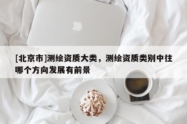 [北京市]測繪資質(zhì)大類，測繪資質(zhì)類別中往哪個方向發(fā)展有前景