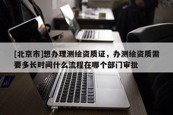 [北京市]想辦理測繪資質證，辦測繪資質需要多長時間什么流程在哪個部門審批