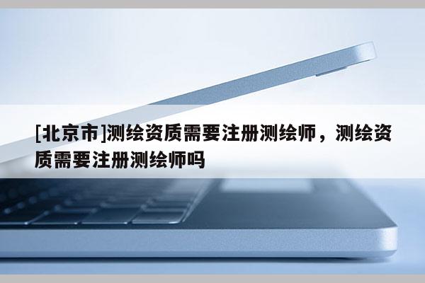 [北京市]測繪資質(zhì)需要注冊測繪師，測繪資質(zhì)需要注冊測繪師嗎