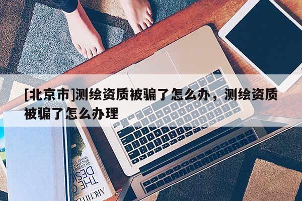 [北京市]測(cè)繪資質(zhì)被騙了怎么辦，測(cè)繪資質(zhì)被騙了怎么辦理