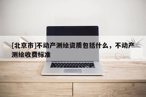 [北京市]不動產測繪資質包括什么，不動產測繪收費標準