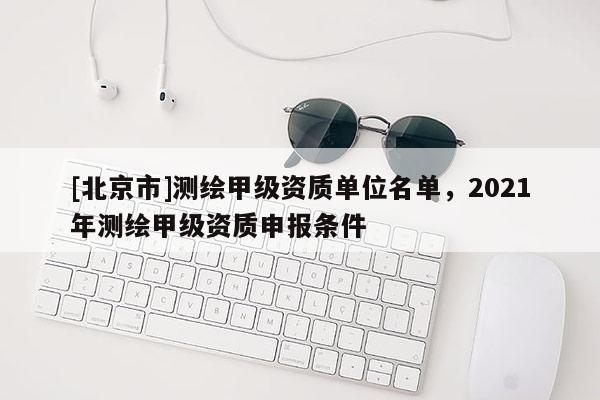 [北京市]測繪甲級資質(zhì)單位名單，2021年測繪甲級資質(zhì)申報(bào)條件