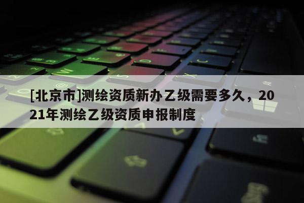 [北京市]測繪資質新辦乙級需要多久，2021年測繪乙級資質申報制度