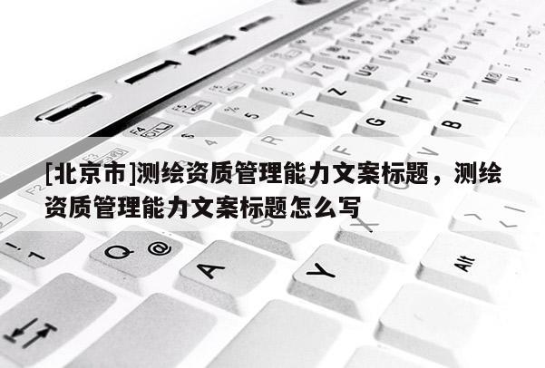 [北京市]測(cè)繪資質(zhì)管理能力文案標(biāo)題，測(cè)繪資質(zhì)管理能力文案標(biāo)題怎么寫(xiě)