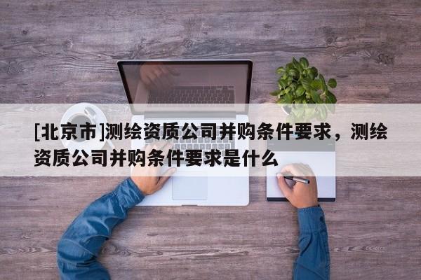 [北京市]測繪資質公司并購條件要求，測繪資質公司并購條件要求是什么