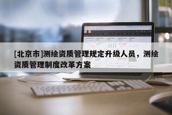 [北京市]測繪資質管理規定升級人員，測繪資質管理制度改革方案