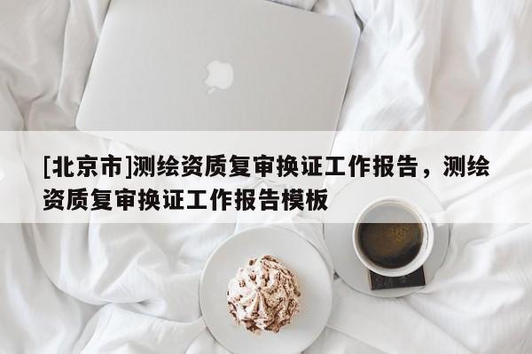[北京市]測繪資質復審換證工作報告，測繪資質復審換證工作報告模板