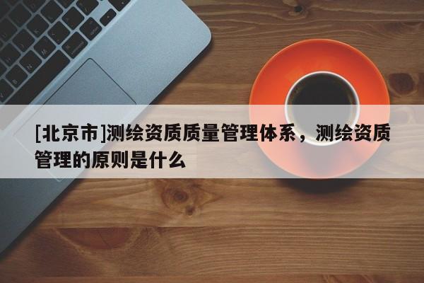 [北京市]測繪資質(zhì)質(zhì)量管理體系，測繪資質(zhì)管理的原則是什么