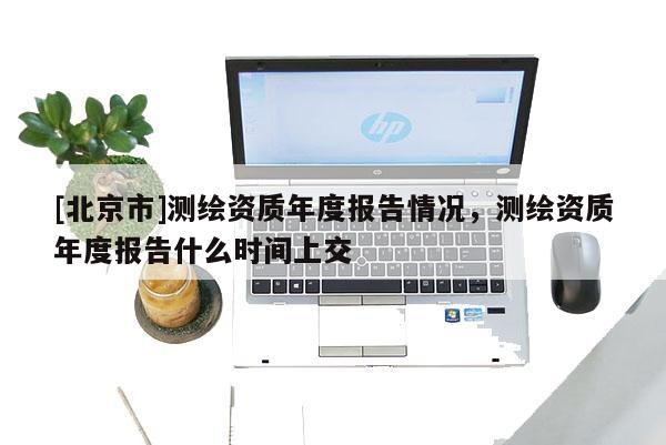 [北京市]測繪資質年度報告情況，測繪資質年度報告什么時間上交