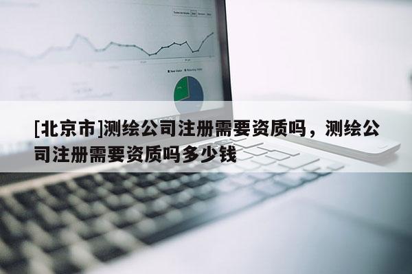 [北京市]測繪公司注冊需要資質嗎，測繪公司注冊需要資質嗎多少錢