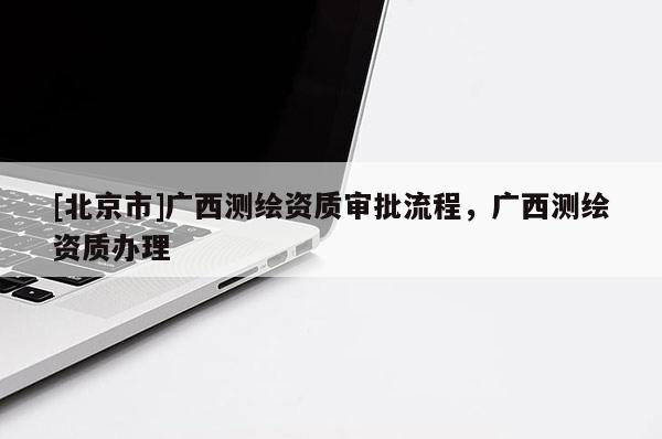 [北京市]廣西測繪資質(zhì)審批流程，廣西測繪資質(zhì)辦理