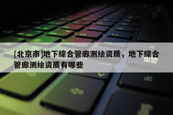 [北京市]地下綜合管廊測繪資質，地下綜合管廊測繪資質有哪些