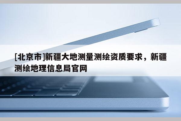 [北京市]新疆大地測量測繪資質要求，新疆測繪地理信息局官網