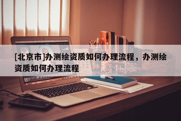[北京市]辦測繪資質如何辦理流程，辦測繪資質如何辦理流程