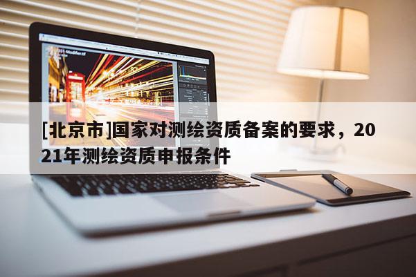 [北京市]國家對測繪資質備案的要求，2021年測繪資質申報條件