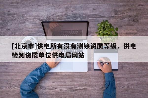 [北京市]供電所有沒(méi)有測(cè)繪資質(zhì)等級(jí)，供電檢測(cè)資質(zhì)單位供電局網(wǎng)站
