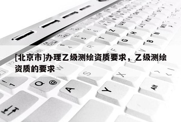 [北京市]辦理乙級測繪資質要求，乙級測繪資質的要求