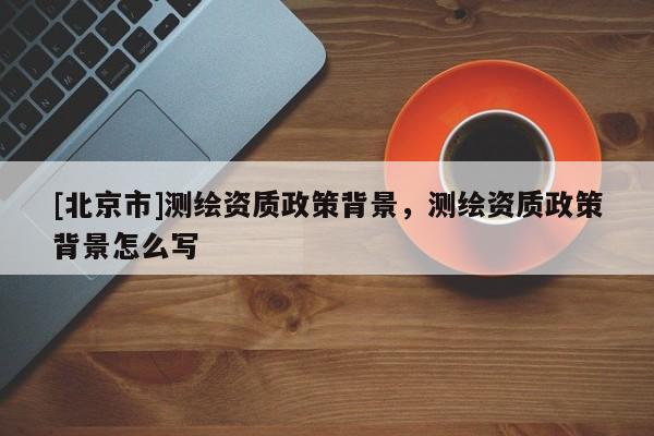[北京市]測繪資質(zhì)政策背景，測繪資質(zhì)政策背景怎么寫