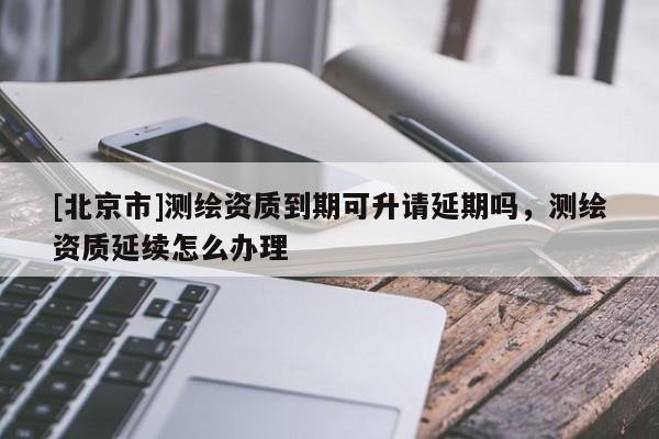 [北京市]測繪資質到期可升請延期嗎，測繪資質延續怎么辦理