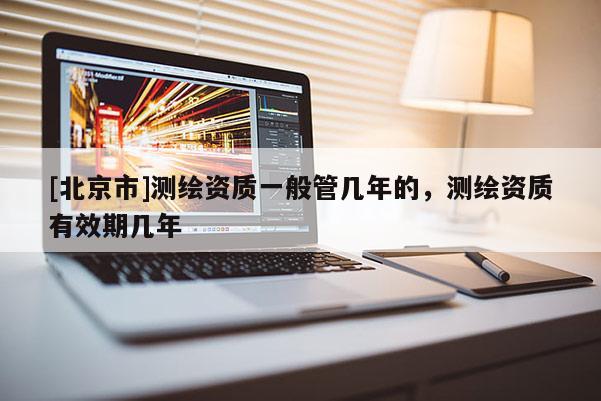 [北京市]測繪資質一般管幾年的，測繪資質有效期幾年