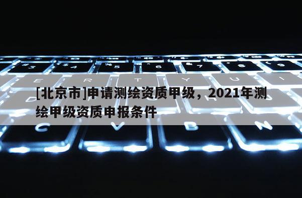 [北京市]申請測繪資質甲級，2021年測繪甲級資質申報條件