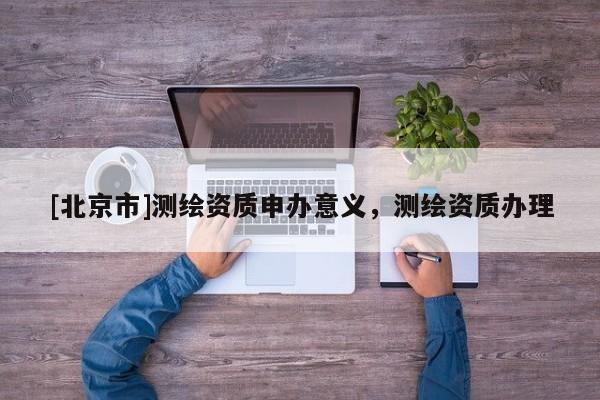 [北京市]測繪資質(zhì)申辦意義，測繪資質(zhì)辦理