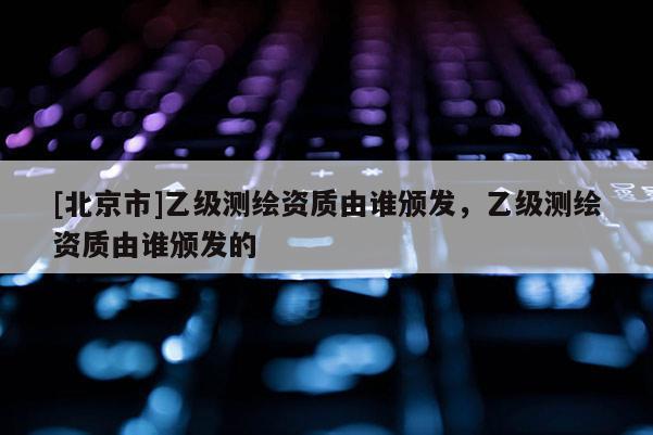 [北京市]乙級測繪資質由誰頒發，乙級測繪資質由誰頒發的