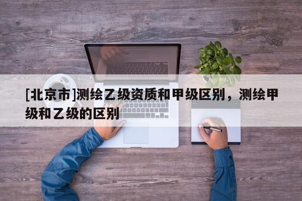 [北京市]測繪乙級資質和甲級區別，測繪甲級和乙級的區別
