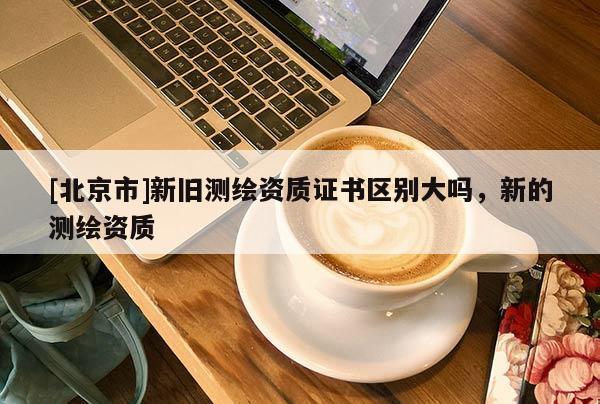 [北京市]新舊測繪資質(zhì)證書區(qū)別大嗎，新的測繪資質(zhì)