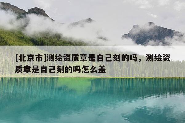 [北京市]測繪資質(zhì)章是自己刻的嗎，測繪資質(zhì)章是自己刻的嗎怎么蓋