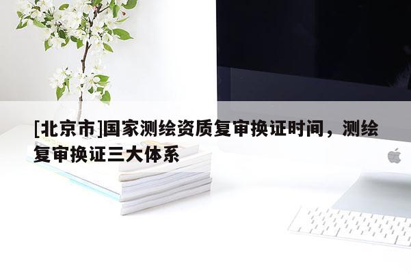 [北京市]國家測繪資質復審換證時間，測繪復審換證三大體系