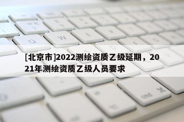 [北京市]2022測繪資質乙級延期，2021年測繪資質乙級人員要求