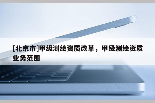 [北京市]甲級測繪資質改革，甲級測繪資質業務范圍