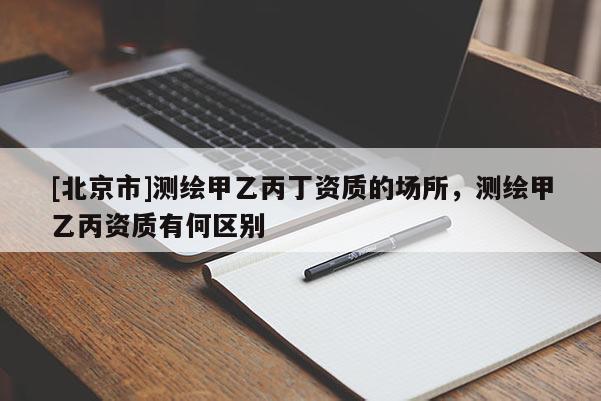 [北京市]測(cè)繪甲乙丙丁資質(zhì)的場(chǎng)所，測(cè)繪甲乙丙資質(zhì)有何區(qū)別