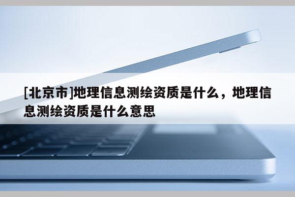 [北京市]地理信息測繪資質(zhì)是什么，地理信息測繪資質(zhì)是什么意思