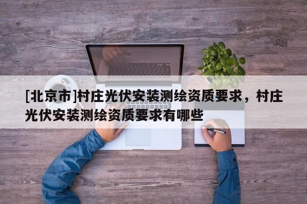 [北京市]村莊光伏安裝測(cè)繪資質(zhì)要求，村莊光伏安裝測(cè)繪資質(zhì)要求有哪些