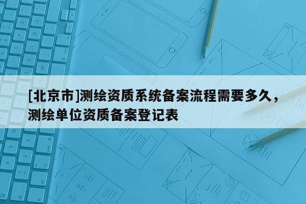 [北京市]測繪資質(zhì)系統(tǒng)備案流程需要多久，測繪單位資質(zhì)備案登記表
