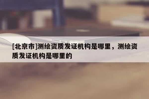 [北京市]測繪資質發證機構是哪里，測繪資質發證機構是哪里的