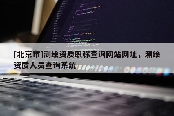 [北京市]測繪資質職稱查詢網站網址，測繪資質人員查詢系統
