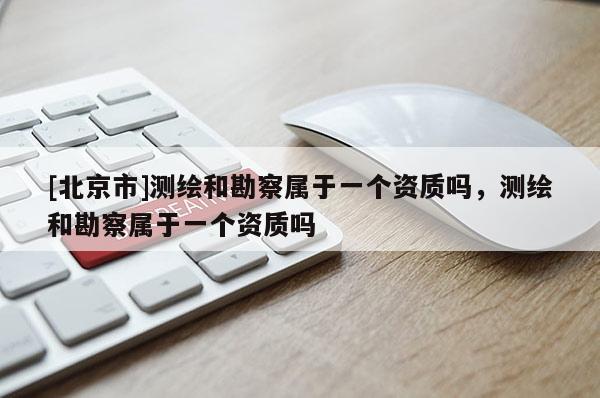 [北京市]測繪和勘察屬于一個資質嗎，測繪和勘察屬于一個資質嗎
