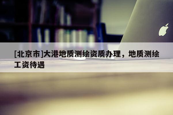 [北京市]大港地質(zhì)測(cè)繪資質(zhì)辦理，地質(zhì)測(cè)繪工資待遇