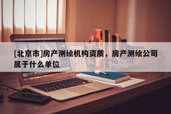 [北京市]房產測繪機構資質，房產測繪公司屬于什么單位