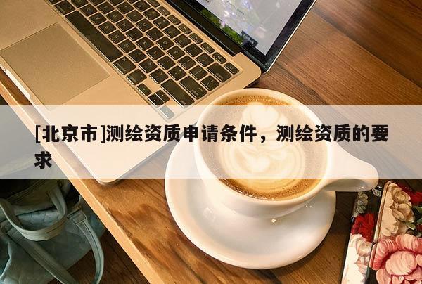 [北京市]測(cè)繪資質(zhì)申請(qǐng)條件，測(cè)繪資質(zhì)的要求